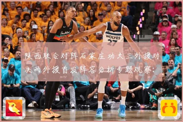 陕西联合对阵石家庄功夫三外援对决两外援首发阵容分析专题观察：最新赛事动态与深度分析