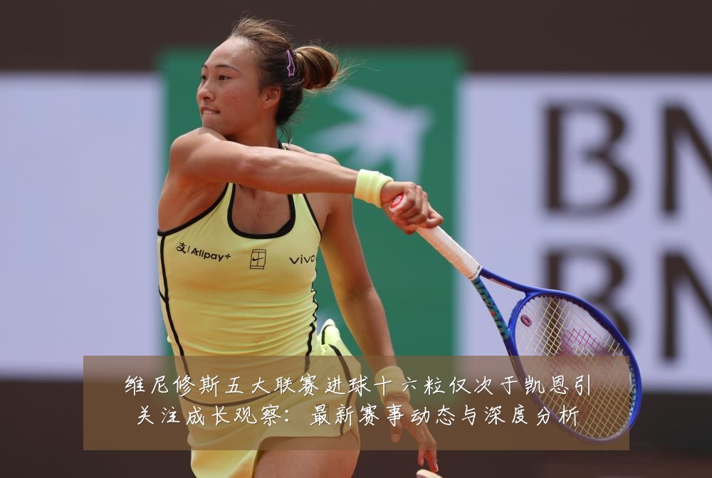 维尼修斯五大联赛进球十六粒仅次于凯恩引关注成长观察:最新赛事动态与深度分析